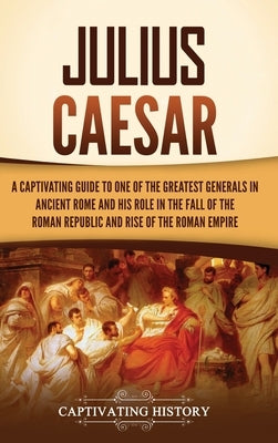 Julius Caesar: A Captivating Guide to One of the Greatest Generals in Ancient Rome and His Role in the Fall of the Roman Republic and by History, Captivating