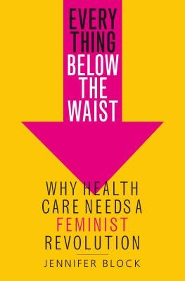 Everything Below the Waist: Why Health Care Needs a Feminist Revolution by Block, Jennifer